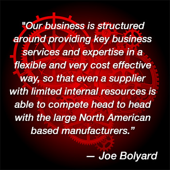 "Our business is structured around providing key business services and expertise in a flexible and very cost effective way, so that even a supplier with limited internal resources is able to compete head to head with the large North American based manufacturers.” – Joe Bolyard